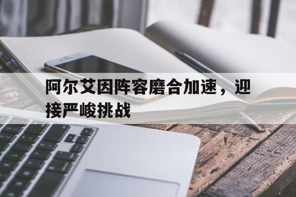 爱奇艺体育会员-阿尔艾因阵容磨合加速，迎接严峻挑战的简单介绍