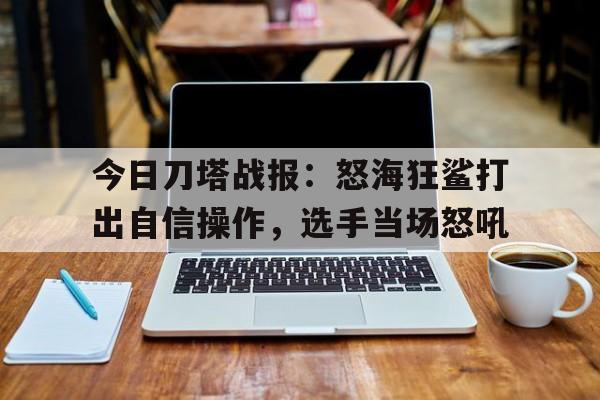 关于今日刀塔战报：怒海狂鲨打出自信操作，选手当场怒吼的信息