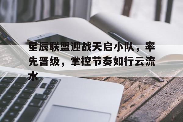 爱奇艺体育电脑版下载-关于星辰联盟迎战天启小队，率先晋级，掌控节奏如行云流水的信息